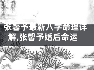 张馨予最新八字命理详解,张馨予婚后命运