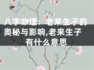 八字命理：老来生子的奥秘与影响,老来生子有什么意思