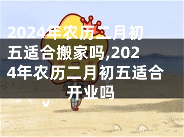 2024年农历二月初五适合搬家吗,2024年农历二月初五适合开业吗