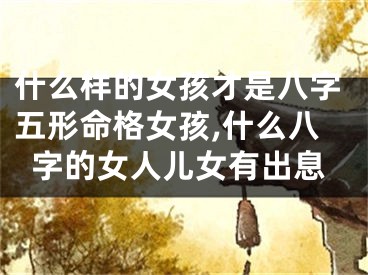 什么样的女孩才是八字五形命格女孩,什么八字的女人儿女有出息