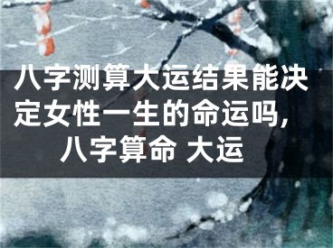 八字测算大运结果能决定女性一生的命运吗,八字算命 大运