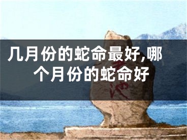 几月份的蛇命最好,哪个月份的蛇命好