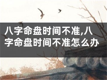 八字命盘时间不准,八字命盘时间不准怎么办
