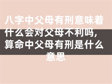 八字中父母有刑意味着什么会对父母不利吗,算命中父母有刑是什么意思