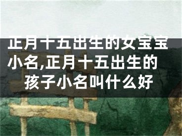 正月十五出生的女宝宝小名,正月十五出生的孩子小名叫什么好