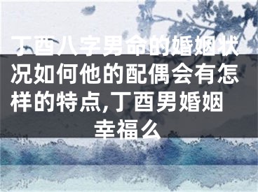 丁酉八字男命的婚姻状况如何他的配偶会有怎样的特点,丁酉男婚姻幸福么