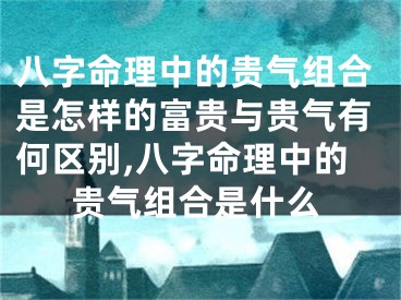 八字命理中的贵气组合是怎样的富贵与贵气有何区别,八字命理中的贵气组合是什么