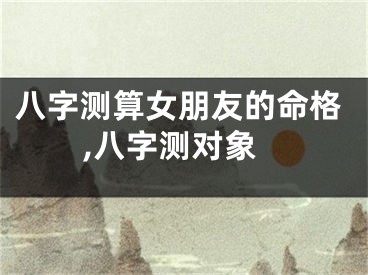 八字测算女朋友的命格,八字测对象