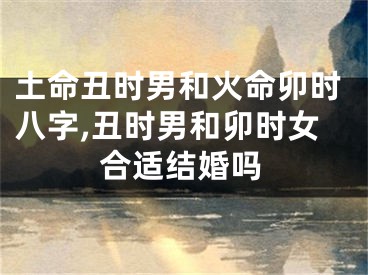 土命丑时男和火命卯时八字,丑时男和卯时女合适结婚吗