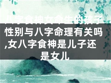 八字食神女命生的孩子性别与八字命理有关吗,女八字食神是儿子还是女儿