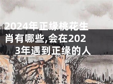 2024年正缘桃花生肖有哪些,会在2023年遇到正缘的人
