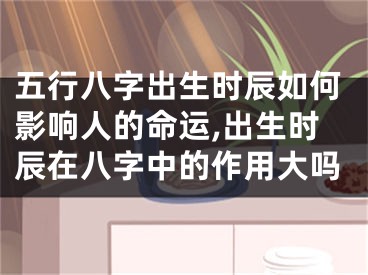 五行八字出生时辰如何影响人的命运,出生时辰在八字中的作用大吗