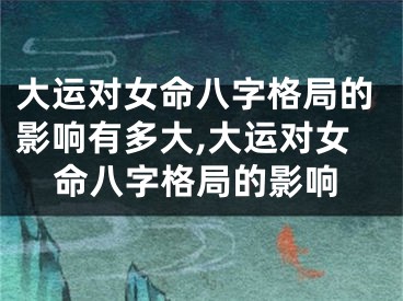 大运对女命八字格局的影响有多大,大运对女命八字格局的影响