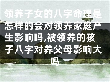 领养子女的八字命理是怎样的会对领养家庭产生影响吗,被领养的孩子八字对养父母影响大吗
