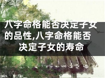 八字命格能否决定子女的品性,八字命格能否决定子女的寿命