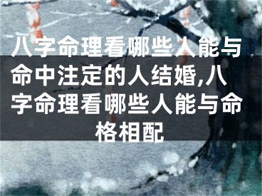 八字命理看哪些人能与命中注定的人结婚,八字命理看哪些人能与命格相配