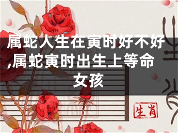 属蛇人生在寅时好不好,属蛇寅时出生上等命女孩