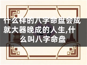 什么样的八字命盘会成就大器晚成的人生,什么叫八字命盘