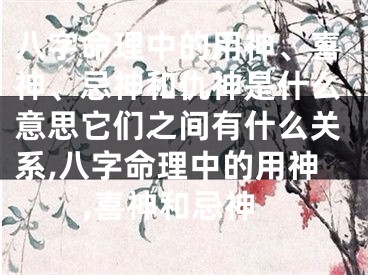 八字命理中的用神、喜神、忌神和仇神是什么意思它们之间有什么关系,八字命理中的用神,喜神和忌神