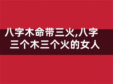 八字木命带三火,八字三个木三个火的女人