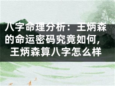 八字命理分析：王炳森的命运密码究竟如何,王炳森算八字怎么样