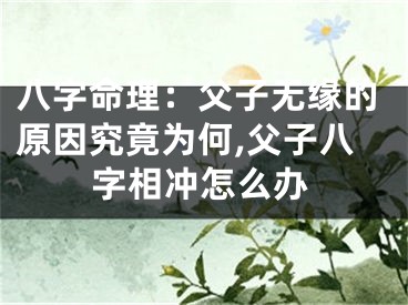 八字命理：父子无缘的原因究竟为何,父子八字相冲怎么办