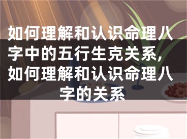 如何理解和认识命理八字中的五行生克关系,如何理解和认识命理八字的关系