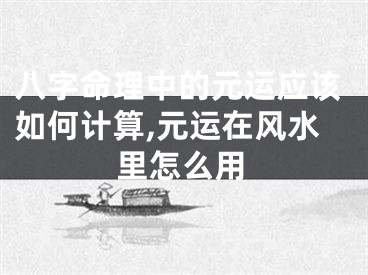 八字命理中的元运应该如何计算,元运在风水里怎么用