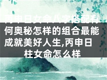 丙申日女命八字搭配有何奥秘怎样的组合最能成就美好人生,丙申日柱女命怎么样