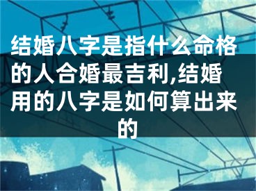 结婚八字是指什么命格的人合婚最吉利,结婚用的八字是如何算出来的