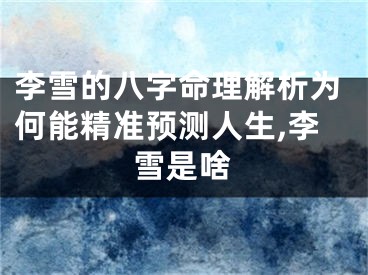 李雪的八字命理解析为何能精准预测人生,李雪是啥