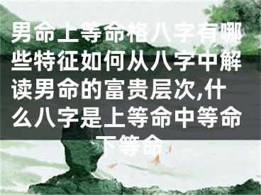 男命上等命格八字有哪些特征如何从八字中解读男命的富贵层次,什么八字是上等命中等命下等命