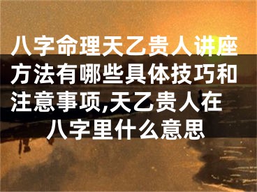八字命理天乙贵人讲座方法有哪些具体技巧和注意事项,天乙贵人在八字里什么意思
