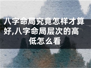 八字命局究竟怎样才算好,八字命局层次的高低怎么看