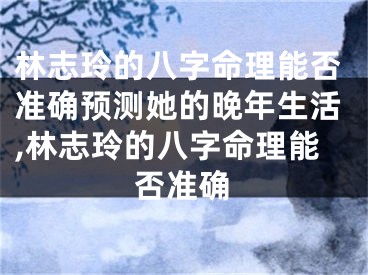 林志玲的八字命理能否准确预测她的晚年生活,林志玲的八字命理能否准确