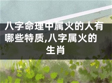 八字命理中属火的人有哪些特质,八字属火的生肖