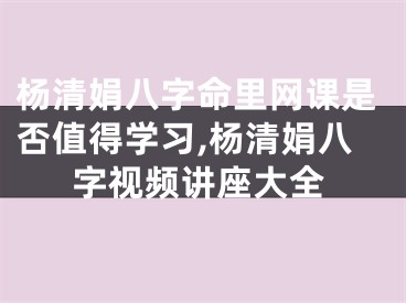 杨清娟八字命里网课是否值得学习,杨清娟八字视频讲座大全