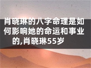 肖晓琳的八字命理是如何影响她的命运和事业的,肖晓琳55岁