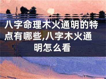 八字命理木火通明的特点有哪些,八字木火通明怎么看
