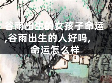 谷雨出生的女孩子命运,谷雨出生的人好吗,命运怎么样