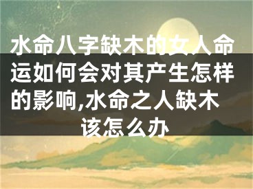 水命八字缺木的女人命运如何会对其产生怎样的影响,水命之人缺木该怎么办
