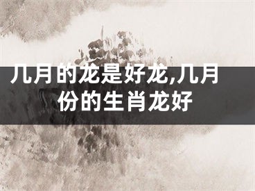 几月的龙是好龙,几月份的生肖龙好