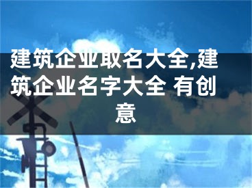 建筑企业取名大全,建筑企业名字大全 有创意