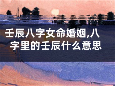 壬辰八字女命婚姻,八字里的壬辰什么意思