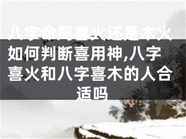 八字命局喜火还是木火如何判断喜用神,八字喜火和八字喜木的人合适吗