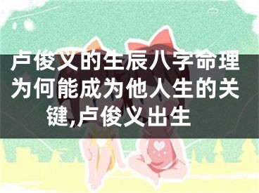 卢俊义的生辰八字命理为何能成为他人生的关键,卢俊义出生