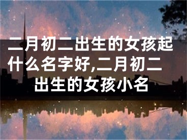 二月初二出生的女孩起什么名字好,二月初二出生的女孩小名