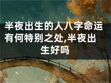 半夜出生的人八字命运有何特别之处,半夜出生好吗