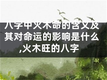 八字中火木命的含义及其对命运的影响是什么,火木旺的八字