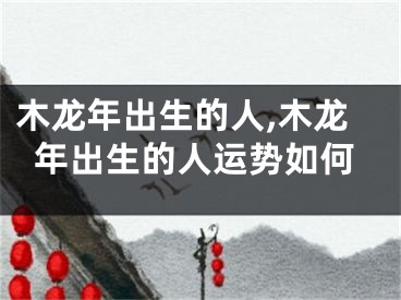 木龙年出生的人,木龙年出生的人运势如何